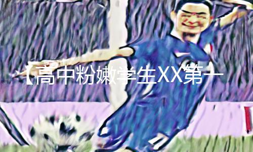 【高中粉嫩学生XX第一次】新手必看！手游教程APP下载，游戏攻略助你挑战高难度关卡